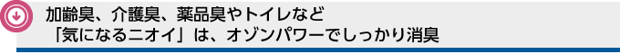 加齢臭、介護臭、薬品臭やトイレなど「気になるニオイ」は、オゾンパワーでしっかり消臭